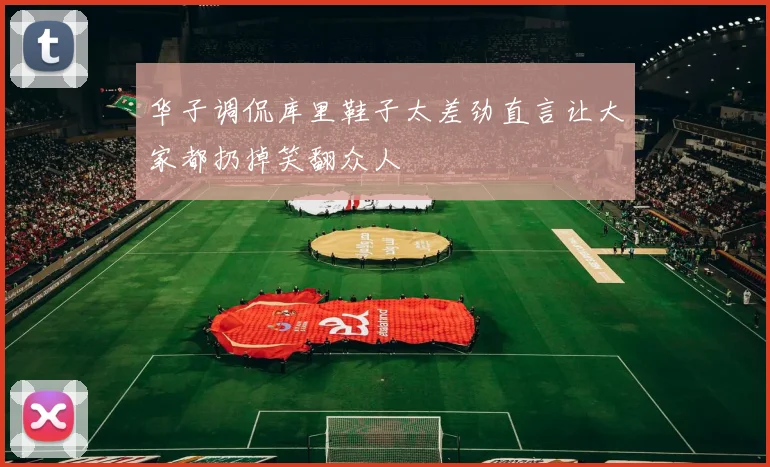 华子调侃库里鞋子太差劲直言让大家都扔掉笑翻众人