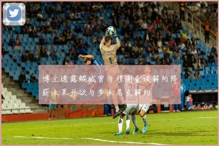 博主透露鲲城曾与穆谢奎谈解约降薪未果并欲与多米尼克解约